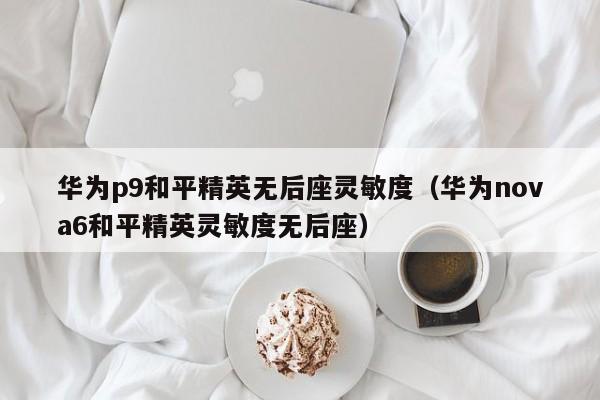 华为p9和平精英无后座灵敏度（华为nova6和平精英灵敏度无后座）