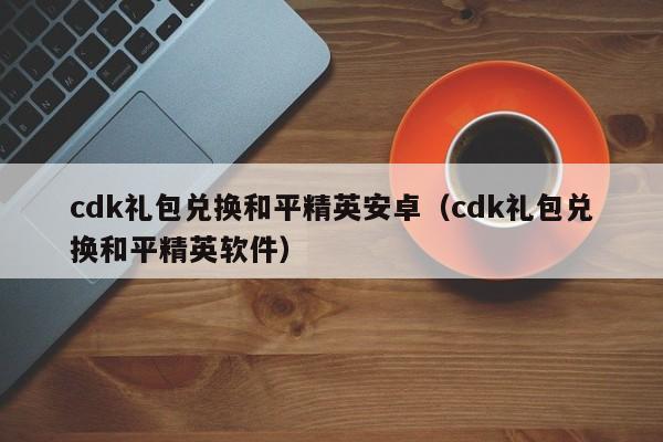 cdk礼包兑换和平精英安卓（cdk礼包兑换和平精英软件）