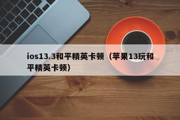 ios13.3和平精英卡顿（苹果13玩和平精英卡顿）  第1张