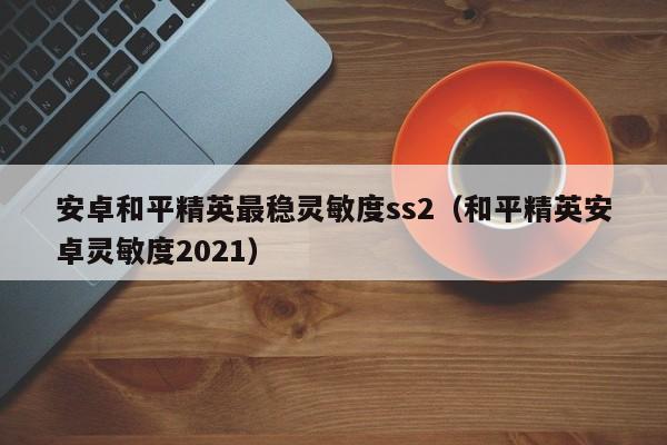 安卓和平精英最稳灵敏度ss2（和平精英安卓灵敏度2021）