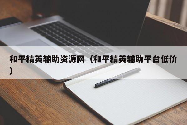 和平精英辅助资源网（和平精英辅助平台低价）